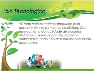 Lixo Técnologico
É todo resíduo material produzido pelo
descarte de equipamentos eletrônicos. Com
esse aumento da facilidade de produtos
eletrônicos , torna-se grande problema
ambiental quando não descartamos em locais
adequados.
 