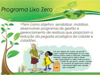 Programa Lixo Zero
Tem como objetivo sensibilizar, mobilizar,
desenvolver programas de gestão e
gerenciamento de resíduos que propiciam a
redução da pegada ecológica da cidade e
cidadões.
 