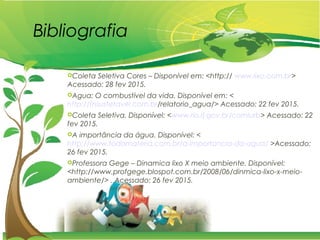 Bibliografia
Coleta Seletiva Cores – Disponível em: <http:// www.lixo.com.br>
Acessado: 28 fev 2015.
Agua: O combustível da vida. Disponível em: <
http://tnsustetavel.com.br/relatorio_agua/> Acessado: 22 fev 2015.
Coleta Seletiva. Disponível: <www.rio.rj.gov.br/comlurb> Acessado: 22
fev 2015.
A importância da água. Disponível: <
http://www.todamateria.com.br/a-importancia-da-agua/ >Acessado:
26 fev 2015.
Professora Gege – Dinamica lixo X meio ambiente. Disponível:
<http://www.profgege.blospot.com.br/2008/06/dinmica-lixo-x-meio-
ambiente/> . Acessado: 26 fev 2015.
 