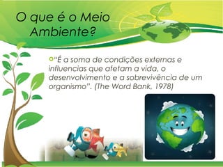 O que é o Meio
Ambiente?
“É a soma de condições externas e
influencias que afetam a vida, o
desenvolvimento e a sobrevivência de um
organismo”. (The Word Bank, 1978)
 