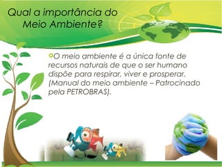 Qual a importância do
Meio Ambiente?
O meio ambiente é a única fonte de
recursos naturais de que o ser humano
dispõe para respirar, viver e prosperar.
(Manual do meio ambiente – Patrocinado
pela PETROBRAS).
 