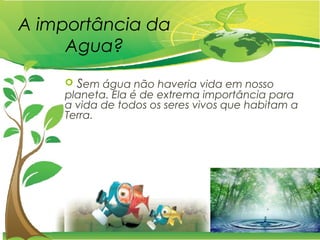A importância da
Agua?
 Sem água não haveria vida em nosso
planeta. Ela é de extrema importância para
a vida de todos os seres vivos que habitam a
Terra.
 