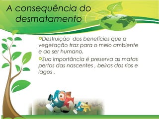 A consequência do
desmatamento
Destruição dos benefícios que a
vegetação traz para o meio ambiente
e ao ser humano.
Sua importância é preserva as matas
pertos das nascentes , beiras dos rios e
lagos .
 