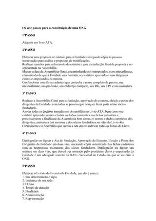 Os sete passos para a constituição de uma ONG

1ºPASSO

Adquirir um livro ATA.

2ºPASSO

Elaborar uma proposta de estatuto para a Entidade entregando cópia às pessoas
interessadas para análise e propostas de modificações.
Realizar reuniões para a discussão do estatuto e para a confecção final da proposta a ser
apresentada na Assembléia.
Marcar a data da Assembléia Geral, encaminhando aos interessados, com antecedência,
comunicado de que a Entidade será fundada, seu estatuto aprovado e seus dirigentes
eleitos e empossados na mesma.
Confeccionar uma ficha cadastral que contenha o nome completo da pessoa, sua
nacionalidade, sua profissão, seu endereço completo, seu RG, seu CPF e sua assinatura.

3º PASSO

Realizar a Assembléia Geral para a fundação, aprovação do estatuto, eleição e posse dos
dirigentes da Entidade, com todas as pessoas que desejam fazer parte como sócios
fundadores.
Anotar todas as decisões tomadas em Assembléia no Livro ATA, bem como seu
estatuto aprovado, nomes e todos os dados constantes nas fichas cadastrais e,
principalmente a finalidade da Assembléia bem como, os nomes e dados completos dos
dirigentes, assinatura dos mesmos e dos sócios fundadores no referido Livro Ata.
O Presidente e o Secretário que lavrou a Ata devem rubricar todas as folhas do Livro.

4º PASSO

Datilografar ou digitar a Ata de Fundação, Aprovação do Estatuto, Eleição e Posse dos
Dirigentes da Entidade em duas vias, anexando cópia autenticada das fichas cadastrais
com as respectivas assinaturas dos sócios fundadores. Datilografar ou digitar seu
estatuto em duas vias, que deverá ser assinado pelo presidente eleito e empossado da
Entidade e um advogado inscrito na OAB - Seccional do Estado em que se vai criar a
ONG.

5ºPASSO

Elaborar o Extrato do Estatuto da Entidade, que deve conter:
1. Sua denominação e sigla
2. Endereço de sua sede
3. O foro
4. Tempo de duração
5. Finalidade
6. Administração
7. Representação
 