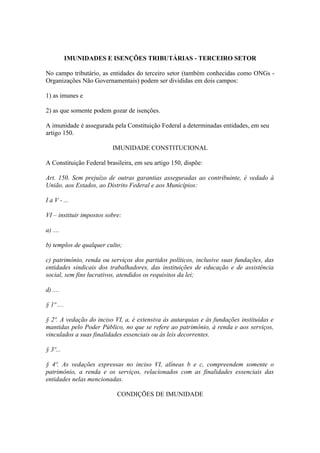 IMUNIDADES E ISENÇÕES TRIBUTÁRIAS - TERCEIRO SETOR

No campo tributário, as entidades do terceiro setor (também conhecidas como ONGs -
Organizações Não Governamentais) podem ser divididas em dois campos:

1) as imunes e

2) as que somente podem gozar de isenções.

A imunidade é assegurada pela Constituição Federal a determinadas entidades, em seu
artigo 150.

                          IMUNIDADE CONSTITUCIONAL

A Constituição Federal brasileira, em seu artigo 150, dispõe:

Art. 150. Sem prejuízo de outras garantias asseguradas ao contribuinte, é vedado à
União, aos Estados, ao Distrito Federal e aos Municípios:

I a V - ...

VI – instituir impostos sobre:

a) ....

b) templos de qualquer culto;

c) patrimônio, renda ou serviços dos partidos políticos, inclusive suas fundações, das
entidades sindicais dos trabalhadores, das instituições de educação e de assistência
social, sem fins lucrativos, atendidos os requisitos da lei;

d) ....

§ 1º ....

§ 2º. A vedação do inciso VI, a, é extensiva às autarquias e às fundações instituídas e
mantidas pelo Poder Público, no que se refere ao patrimônio, à renda e aos serviços,
vinculados a suas finalidades essenciais ou às leis decorrentes.

§ 3º...

§ 4º. As vedações expressas no inciso VI, alíneas b e c, compreendem somente o
patrimônio, a renda e os serviços, relacionados com as finalidades essenciais das
entidades nelas mencionadas.

                            CONDIÇÕES DE IMUNIDADE
 
