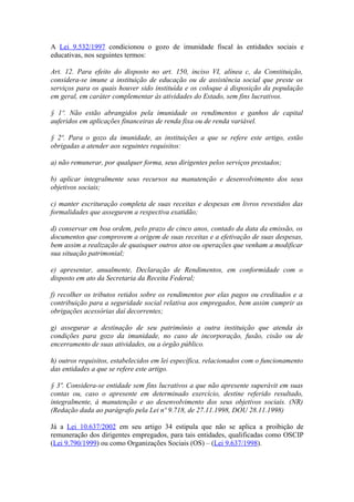 A Lei 9.532/1997 condicionou o gozo de imunidade fiscal às entidades sociais e
educativas, nos seguintes termos:

Art. 12. Para efeito do disposto no art. 150, inciso VI, alínea c, da Constituição,
considera-se imune a instituição de educação ou de assistência social que preste os
serviços para os quais houver sido instituída e os coloque à disposição da população
em geral, em caráter complementar às atividades do Estado, sem fins lucrativos.

§ 1º. Não estão abrangidos pela imunidade os rendimentos e ganhos de capital
auferidos em aplicações financeiras de renda fixa ou de renda variável.

§ 2º. Para o gozo da imunidade, as instituições a que se refere este artigo, estão
obrigadas a atender aos seguintes requisitos:

a) não remunerar, por qualquer forma, seus dirigentes pelos serviços prestados;

b) aplicar integralmente seus recursos na manutenção e desenvolvimento dos seus
objetivos sociais;

c) manter escrituração completa de suas receitas e despesas em livros revestidos das
formalidades que assegurem a respectiva exatidão;

d) conservar em boa ordem, pelo prazo de cinco anos, contado da data da emissão, os
documentos que comprovem a origem de suas receitas e a efetivação de suas despesas,
bem assim a realização de quaisquer outros atos ou operações que venham a modificar
sua situação patrimonial;

e) apresentar, anualmente, Declaração de Rendimentos, em conformidade com o
disposto em ato da Secretaria da Receita Federal;

f) recolher os tributos retidos sobre os rendimentos por elas pagos ou creditados e a
contribuição para a seguridade social relativa aos empregados, bem assim cumprir as
obrigações acessórias daí decorrentes;

g) assegurar a destinação de seu patrimônio a outra instituição que atenda às
condições para gozo da imunidade, no caso de incorporação, fusão, cisão ou de
encerramento de suas atividades, ou a órgão público.

h) outros requisitos, estabelecidos em lei específica, relacionados com o funcionamento
das entidades a que se refere este artigo.

§ 3º. Considera-se entidade sem fins lucrativos a que não apresente superávit em suas
contas ou, caso o apresente em determinado exercício, destine referido resultado,
integralmente, à manutenção e ao desenvolvimento dos seus objetivos sociais. (NR)
(Redação dada ao parágrafo pela Lei nº 9.718, de 27.11.1998, DOU 28.11.1998)

Já a Lei 10.637/2002 em seu artigo 34 estipula que não se aplica a proibição de
remuneração dos dirigentes empregados, para tais entidades, qualificadas como OSCIP
(Lei 9.790/1999) ou como Organizações Sociais (OS) – (Lei 9.637/1998).
 