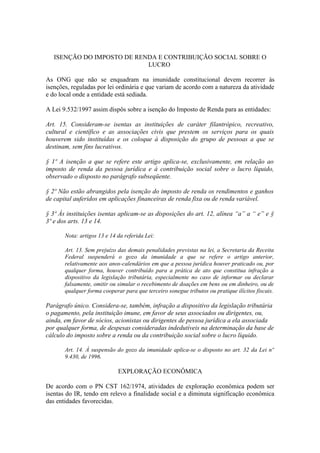 ISENÇÃO DO IMPOSTO DE RENDA E CONTRIBUIÇÃO SOCIAL SOBRE O
                            LUCRO

As ONG que não se enquadram na imunidade constitucional devem recorrer às
isenções, reguladas por lei ordinária e que variam de acordo com a natureza da atividade
e do local onde a entidade está sediada.

A Lei 9.532/1997 assim dispôs sobre a isenção do Imposto de Renda para as entidades:

Art. 15. Consideram-se isentas as instituições de caráter filantrópico, recreativo,
cultural e científico e as associações civis que prestem os serviços para os quais
houverem sido instituídas e os coloque à disposição do grupo de pessoas a que se
destinam, sem fins lucrativos.

§ 1º A isenção a que se refere este artigo aplica-se, exclusivamente, em relação ao
imposto de renda da pessoa jurídica e à contribuição social sobre o lucro líquido,
observado o disposto no parágrafo subseqüente.

§ 2º Não estão abrangidos pela isenção do imposto de renda os rendimentos e ganhos
de capital auferidos em aplicações financeiras de renda fixa ou de renda variável.

§ 3º Às instituições isentas aplicam-se as disposições do art. 12, alínea “a” a “ e” e §
3º e dos arts. 13 e 14.

       Nota: artigos 13 e 14 da referida Lei:

       Art. 13. Sem prejuízo das demais penalidades previstas na lei, a Secretaria da Receita
       Federal suspenderá o gozo da imunidade a que se refere o artigo anterior,
       relativamente aos anos-calendários em que a pessoa jurídica houver praticado ou, por
       qualquer forma, houver contribuído para a prática de ato que constitua infração a
       dispositivo da legislação tributária, especialmente no caso de informar ou declarar
       falsamente, omitir ou simular o recebimento de doações em bens ou em dinheiro, ou de
       qualquer forma cooperar para que terceiro sonegue tributos ou pratique ilícitos fiscais.

Parágrafo único. Considera-se, também, infração a dispositivo da legislação tributária
o pagamento, pela instituição imune, em favor de seus associados ou dirigentes, ou,
ainda, em favor de sócios, acionistas ou dirigentes de pessoa jurídica a ela associada
por qualquer forma, de despesas consideradas indedutíveis na determinação da base de
cálculo do imposto sobre a renda ou da contribuição social sobre o lucro líquido.

       Art. 14. À suspensão do gozo da imunidade aplica-se o disposto no art. 32 da Lei nº
       9.430, de 1996.

                             EXPLORAÇÃO ECONÔMICA

De acordo com o PN CST 162/1974, atividades de exploração econômica podem ser
isentas do IR, tendo em relevo a finalidade social e a diminuta significação econômica
das entidades favorecidas.
 