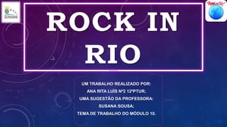 ROCK IN
RIO
UM TRABALHO REALIZADO POR:
ANA RITA LUÍS Nº2 12ºPTUR;
UMA SUGESTÃO DA PROFESSORA:
SUSANA SOUSA;
TEMA DE TRABALHO DO MÓDULO 10.
 