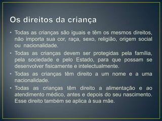 • Todas as crianças são iguais e têm os mesmos direitos,
  não importa sua cor, raça, sexo, religião, origem social
  ou nacionalidade.
• Todas as crianças devem ser protegidas pela família,
  pela sociedade e pelo Estado, para que possam se
  desenvolver fisicamente e intelectualmente.
• Todas as crianças têm direito a um nome e a uma
  nacionalidade.
• Todas as crianças têm direito a alimentação e ao
  atendimento médico, antes e depois do seu nascimento.
  Esse direito também se aplica à sua mãe.
 