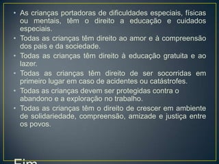 • As crianças portadoras de dificuldades especiais, físicas
  ou mentais, têm o direito a educação e cuidados
  especiais.
• Todas as crianças têm direito ao amor e à compreensão
  dos pais e da sociedade.
• Todas as crianças têm direito à educação gratuita e ao
  lazer.
• Todas as crianças têm direito de ser socorridas em
  primeiro lugar em caso de acidentes ou catástrofes.
• Todas as crianças devem ser protegidas contra o
  abandono e a exploração no trabalho.
• Todas as crianças têm o direito de crescer em ambiente
  de solidariedade, compreensão, amizade e justiça entre
  os povos.
 