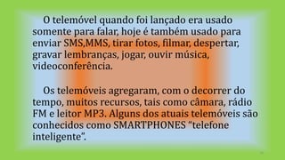 O telemóvel quando foi lançado era usado
somente para falar, hoje é também usado para
enviar SMS,MMS, tirar fotos, filmar, despertar,
gravar lembranças, jogar, ouvir música,
videoconferência.
Os telemóveis agregaram, com o decorrer do
tempo, muitos recursos, tais como câmara, rádio
FM e leitor MP3. Alguns dos atuais telemóveis são
conhecidos como SMARTPHONES “telefone
inteligente”.
10
 