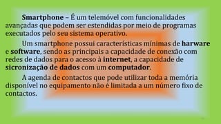 Smartphone – É um telemóvel com funcionalidades
avançadas que podem ser estendidas por meio de programas
executados pelo seu sistema operativo.
Um smartphone possui características mínimas de harware
e software, sendo as principais a capacidade de conexão com
redes de dados para o acesso à internet, a capacidade de
sicronização de dados com um computador.
A agenda de contactos que pode utilizar toda a memória
disponível no equipamento não é limitada a um número fixo de
contactos.
11
 