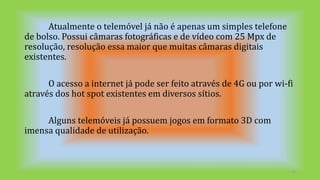 Atualmente o telemóvel já não é apenas um simples telefone
de bolso. Possui câmaras fotográficas e de vídeo com 25 Mpx de
resolução, resolução essa maior que muitas câmaras digitais
existentes.
O acesso a internet já pode ser feito através de 4G ou por wi-fi
através dos hot spot existentes em diversos sítios.
Alguns telemóveis já possuem jogos em formato 3D com
imensa qualidade de utilização.
13
 