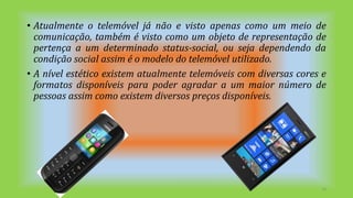 • Atualmente o telemóvel já não e visto apenas como um meio de
comunicação, também é visto como um objeto de representação de
pertença a um determinado status-social, ou seja dependendo da
condição social assim é o modelo do telemóvel utilizado.
• A nível estético existem atualmente telemóveis com diversas cores e
formatos disponíveis para poder agradar a um maior número de
pessoas assim como existem diversos preços disponíveis.
14
 