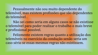 Pessoalmente não sou muito dependente do
telemóvel, mas existem profissões que são dependentes
do telemóvel .
Não sei como seria em alguns casos se não existisse
o telemóvel para poder realizar o trabalho o mais breve
e profissional possível.
Felizmente existem regras quanto a utilização dos
telemóveis no exercício da condução senão seria um
caso sério se essas mesmas regras não existissem.
16
 