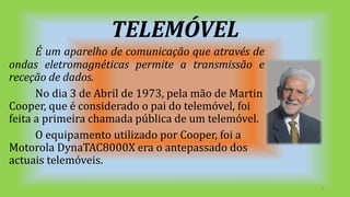 TELEMÓVEL
É um aparelho de comunicação que através de
ondas eletromagnéticas permite a transmissão e
receção de dados.
No dia 3 de Abril de 1973, pela mão de Martin
Cooper, que é considerado o pai do telemóvel, foi
feita a primeira chamada pública de um telemóvel.
O equipamento utilizado por Cooper, foi a
Motorola DynaTAC8000X era o antepassado dos
actuais telemóveis.
3
 