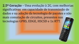 2.5ª Geração – Uma evolução à 2G, com melhorias
significativas em capacidade de transmissão de
dados e na adoção da tecnologia de pacotes e não
mais comutação de circuitos, presentes nas
tecnologias GPRS, EDGE, HSCSD e 1x RTT.
6
 