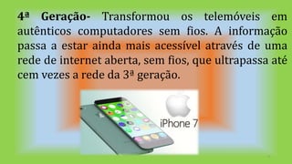 9
4ª Geração- Transformou os telemóveis em
autênticos computadores sem fios. A informação
passa a estar ainda mais acessível através de uma
rede de internet aberta, sem fios, que ultrapassa até
cem vezes a rede da 3ª geração.
 