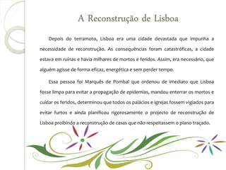 A Reconstrução de Lisboa
    Depois do terramoto, Lisboa era uma cidade devastada que impunha a

necessidade de reconstrução. As consequências foram catastróficas, a cidade

estava em ruínas e havia milhares de mortos e feridos. Assim, era necessário, que

alguém agisse de forma eficaz, energética e sem perder tempo.

    Essa pessoa foi Marquês de Pombal que ordenou de imediato que Lisboa

fosse limpa para evitar a propagação de epidemias, mandou enterrar os mortos e

cuidar os feridos, determinou que todos os palácios e igrejas fossem vigiados para

evitar furtos e ainda planificou rigorosamente o projecto de reconstrução de

Lisboa proibindo a reconstrução de casas que não respeitassem o plano traçado.
 