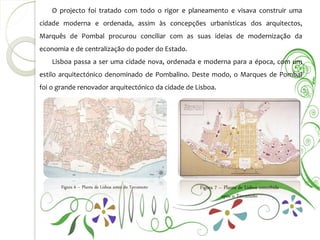 O projecto foi tratado com todo o rigor e planeamento e visava construir uma
cidade moderna e ordenada, assim às concepções urbanísticas dos arquitectos,
Marquês de Pombal procurou conciliar com as suas ideias de modernização da
economia e de centralização do poder do Estado.
    Lisboa passa a ser uma cidade nova, ordenada e moderna para a época, com um
estilo arquitectónico denominado de Pombalino. Deste modo, o Marques de Pombal
foi o grande renovador arquitectónico da cidade de Lisboa.




       Figura 6 – Planta de Lisboa antes do Terramoto   Figura 7 – Planta de Lisboa concebida
                                                                  após o Terramoto
 