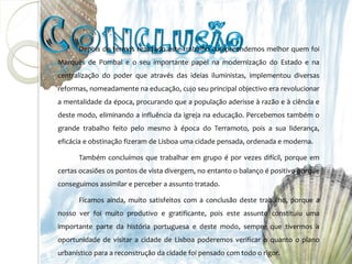 Depois de termos realizado este trabalho compreendemos melhor quem foi
Marquês de Pombal e o seu importante papel na modernização do Estado e na
centralização do poder que através das ideias iluministas, implementou diversas
reformas, nomeadamente na educação, cujo seu principal objectivo era revolucionar
a mentalidade da época, procurando que a população aderisse à razão e à ciência e
deste modo, eliminando a influência da igreja na educação. Percebemos também o
grande trabalho feito pelo mesmo à época do Terramoto, pois a sua liderança,
eficácia e obstinação fizeram de Lisboa uma cidade pensada, ordenada e moderna.

      Também concluímos que trabalhar em grupo é por vezes difícil, porque em
certas ocasiões os pontos de vista divergem, no entanto o balanço é positivo porque
conseguimos assimilar e perceber a assunto tratado.

      Ficamos ainda, muito satisfeitos com a conclusão deste trabalho, porque a
nosso ver foi muito produtivo e gratificante, pois este assunto constituiu uma
importante parte da história portuguesa e deste modo, sempre que tivermos a
oportunidade de visitar a cidade de Lisboa poderemos verificar o quanto o plano
urbanístico para a reconstrução da cidade foi pensado com todo o rigor.
 