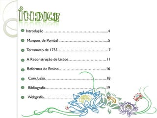 Introdução ……………………………………..........4

Marques de Pombal ………………………………..5

Terramoto de 1755…………………………………7

A Reconstrução de Lisboa………………………...11

Reformas de Ensino…………………………….....16

Conclusão………………………………………...18

Bibliografia………………………………………..19

Webgrafia…………………………………………20
 