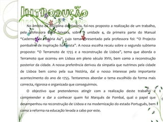 No âmbito da disciplina de História, foi-nos proposto a realização de um trabalho,
pela professora Carla Teixeira, sobre a unidade 4, da primeira parte do Manual
“Cadernos de história A4”, cujo tema apresentado pela professora foi: “O Projecto
pombalino de inspiração iluminista”. A nossa escolha recaiu sobre o segundo subtema
proposto: “O Terramoto de 1755 e a reconstrução de Lisboa”, tema que aborda o
Terramoto que ocorreu em Lisboa em pleno século XVIII, bem como a reconstrução
posterior da cidade. A nossa preferência derivou da simpatia que nutrimos pela cidade
de Lisboa bem como pela sua história, daí o nosso interesse pelo importante
acontecimento do ano de 1755. Tentaremos abordar o tema escolhido da forma mais
correcta, rigorosa e organizada que conseguirmos.
    O objectivo que pretendemos atingir com a realização deste trabalho é
compreender e dar a conhecer quem foi Marquês de Pombal, qual o papel que
desempenhou na reconstrução de Lisboa e na modernização do estado Português, bem
como a reforma na educação levada a cabo por este.
 