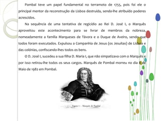 Pombal teve um papel fundamental no terramoto de 1755, pois foi ele o
principal mentor da reconstrução da Lisboa destruída, sendo-lhe atribuído poderes
acrescidos.
    Na sequência de uma tentativa de regicídio ao Rei D. José I, o Marquês
aproveitou este acontecimento para se livrar de membros da nobreza,
nomeadamente a família Marqueses de Távora e o Duque de Aveiro, sendo que
todos foram executados. Expulsou a Companhia de Jesus (os Jesuítas) de Lisboa e
das colónias, confiscando-lhes todos os bens.
    O D. José I, sucedeu a sua filha D. Maria I, que não simpatizava com o Marquês e
por isso retirou-lhe todos os seus cargos. Marquês de Pombal morreu no dia 8 de
Maio de 1982 em Pombal.




                                   Figura 1 – Marquês de Pombal
 