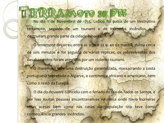 No dia 1 de Novembro de 1755, Lisboa foi palco de um destrutivo
terramoto, seguido de um tsunami e de inúmeros incêndios que
destruíram grande parte da cidade lisboeta.

   O terramoto decorreu entre as 9:30 e as 9: 40 da manhã, durou cerca
de seis minutos e foi seguido de várias réplicas, os sobreviventes dos
desabamentos foram atingidos por um violento tsunami.

   O maremoto teve uma destruição generalizada, massacrando a costa
portuguesa sobretudo o Algarve, o continente africano e americano, bem
como o resto da Europa.

   O dia do desastre coincidiu com o feriado do Dia-de-Todos os Santos, e
por isso muitas pessoas encontravam-se na missa onde havia inúmeras
velas acesas bem como nas casas da população isto teve como
consequência grandes incêndios.
 