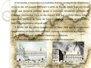 O terramoto, o maremoto e os incêndios tiveram consequências desastrosas,
cerca de dez mil pessoas morreram e perto de 85% da cidade ficou em ruinas
sendo que inúmeros palácios, igrejas e conventos desabaram, centenas de
preciosos documentos como os dos Arquivo Real que continha relatos sobre a
exploração oceânica de Vasco da Gama e Cristóvão Colombo desapareceram
bem como importantes obras de arte.
   A família real não sofreu qualquer tipo de dano, visto que se encontravam
nos arredores, em Santa Maria de Belém , a passar o feriado com as princesas.
   Também o Marquês de Pombal sobreviveu à catástrofe.
   Durante dias os abalos continuavam e os incêndios persistiam.




           Figura 2 – Palácio Real antes do      Figura 3 – Palácio Real depois do
                      Terramoto                             Terramoto
 