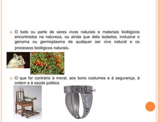 O todo ou parte de seres vivos naturais e materiais biológicos
encontrados na natureza, ou ainda que dela isolados, inclusive o
genoma ou germoplasma de qualquer ser vivo natural e os
processos biológicos naturais.
 O que for contrário à moral, aos bons costumes e à segurança, à
ordem e à saúde pública
 