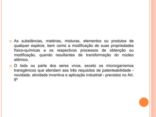  As substâncias, matérias, misturas, elementos ou produtos de
qualquer espécie, bem como a modificação de suas propriedades
físico-químicas e os respectivos processos de obtenção ou
modificação, quando resultantes de transformação do núcleo
atômico.
 O todo ou parte dos seres vivos, exceto os microrganismos
transgênicos que atendam aos três requisitos de patenteabilidade -
novidade, atividade inventiva e aplicação industrial - previstos no Art.
8º
 