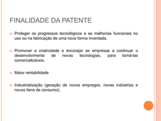 FINALIDADE DA PATENTE
 Proteger os progressos tecnológicos e as melhorias funcionais no
uso ou na fabricação de uma nova forma inventada.
 Promover a criatividade e encorajar as empresas a continuar o
desenvolvimento de novas tecnologias, para torná-las
comercializáveis.
 Maior rentabilidade
 Industrialização (geração de novos empregos, novas indústrias e
novos itens de consumo).
 