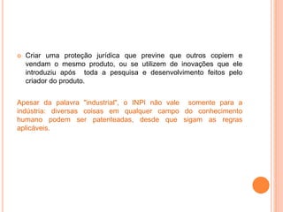  Criar uma proteção jurídica que previne que outros copiem e
vendam o mesmo produto, ou se utilizem de inovações que ele
introduziu após toda a pesquisa e desenvolvimento feitos pelo
criador do produto.
Apesar da palavra "industrial", o INPI não vale somente para a
indústria: diversas coisas em qualquer campo do conhecimento
humano podem ser patenteadas, desde que sigam as regras
aplicáveis.
 