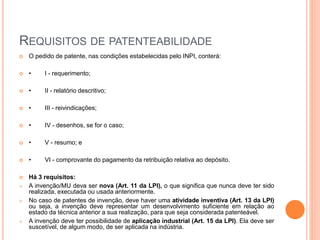 REQUISITOS DE PATENTEABILIDADE
 O pedido de patente, nas condições estabelecidas pelo INPI, conterá:
 • I - requerimento;
 • II - relatório descritivo;
 • III - reivindicações;
 • IV - desenhos, se for o caso;
 • V - resumo; e
 • VI - comprovante do pagamento da retribuição relativa ao depósito.
 Há 3 requisitos:
 A invenção/MU deva ser nova (Art. 11 da LPI), o que significa que nunca deve ter sido
realizada, executada ou usada anteriormente.
 No caso de patentes de invenção, deve haver uma atividade inventiva (Art. 13 da LPI)
ou seja, a invenção deve representar um desenvolvimento suficiente em relação ao
estado da técnica anterior a sua realização, para que seja considerada patenteável.
 A invenção deve ter possibilidade de aplicação industrial (Art. 15 da LPI). Ela deve ser
suscetível, de algum modo, de ser aplicada na indústria.
 