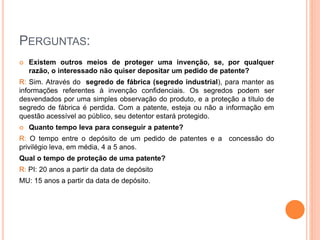 PERGUNTAS:
 Existem outros meios de proteger uma invenção, se, por qualquer
razão, o interessado não quiser depositar um pedido de patente?
R: Sim. Através do segredo de fábrica (segredo industrial), para manter as
informações referentes à invenção confidenciais. Os segredos podem ser
desvendados por uma simples observação do produto, e a proteção a título de
segredo de fábrica é perdida. Com a patente, esteja ou não a informação em
questão acessível ao público, seu detentor estará protegido.
 Quanto tempo leva para conseguir a patente?
R: O tempo entre o depósito de um pedido de patentes e a concessão do
privilégio leva, em média, 4 a 5 anos.
Qual o tempo de proteção de uma patente?
R: PI: 20 anos a partir da data de depósito
MU: 15 anos a partir da data de depósito.
 