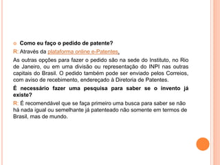  Como eu faço o pedido de patente?
R: Através da plataforma online e-Patentes.
As outras opções para fazer o pedido são na sede do Instituto, no Rio
de Janeiro, ou em uma divisão ou representação do INPI nas outras
capitais do Brasil. O pedido também pode ser enviado pelos Correios,
com aviso de recebimento, endereçado à Diretoria de Patentes.
É necessário fazer uma pesquisa para saber se o invento já
existe?
R: É recomendável que se faça primeiro uma busca para saber se não
há nada igual ou semelhante já patenteado não somente em termos de
Brasil, mas de mundo.
 