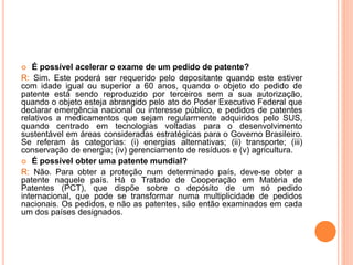  É possível acelerar o exame de um pedido de patente?
R: Sim. Este poderá ser requerido pelo depositante quando este estiver
com idade igual ou superior a 60 anos, quando o objeto do pedido de
patente está sendo reproduzido por terceiros sem a sua autorização,
quando o objeto esteja abrangido pelo ato do Poder Executivo Federal que
declarar emergência nacional ou interesse público, e pedidos de patentes
relativos a medicamentos que sejam regularmente adquiridos pelo SUS,
quando centrado em tecnologias voltadas para o desenvolvimento
sustentável em áreas consideradas estratégicas para o Governo Brasileiro.
Se referam às categorias: (i) energias alternativas; (ii) transporte; (iii)
conservação de energia; (iv) gerenciamento de resíduos e (v) agricultura.
 É possível obter uma patente mundial?
R: Não. Para obter a proteção num determinado país, deve-se obter a
patente naquele país. Há o Tratado de Cooperação em Matéria de
Patentes (PCT), que dispõe sobre o depósito de um só pedido
internacional, que pode se transformar numa multiplicidade de pedidos
nacionais. Os pedidos, e não as patentes, são então examinados em cada
um dos países designados.
 