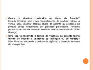 Quais os direitos conferidos ao titular da Patente?
Impedir terceiros, sem o seu consentimento, de produzir, colocar à
venda, usar, importar produto objeto da patente ou processo ou
produto obtido diretamente por processo patenteado. Terceiros
podem fazer uso da invenção somente com a permissão do titular
(licença).
 Uma vez transcorrido o tempo da vigência da patente tenho
direito de impedir a utilização da invenção ou do modelo?
Não. Uma vez decorrido o período de vigência, a invenção se torna
domínio público.
 
