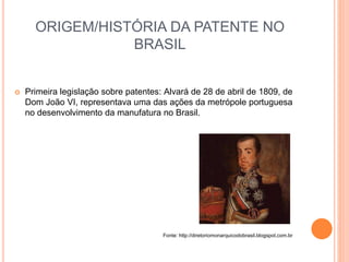 ORIGEM/HISTÓRIA DA PATENTE NO
BRASIL
 Primeira legislação sobre patentes: Alvará de 28 de abril de 1809, de
Dom João VI, representava uma das ações da metrópole portuguesa
no desenvolvimento da manufatura no Brasil.
Fonte: http://diretoriomonarquicodobrasil.blogspot.com.br
 