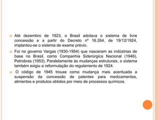  Até dezembro de 1923, o Brasil adotava o sistema de livre
concessão e a partir do Decreto nº 16.264, de 19/12/1924,
implantou-se o sistema de exame prévio.
 Foi no governo Vargas (1930-1954) que nasceram as indústrias de
base no Brasil, como Companhia Siderúrgica Nacional (1946),
Petrobras (1953). Paralelamente às mudanças estruturais, o sistema
também exigiu a reformulação do regulamento de 1924.
 O código de 1945 trouxe como mudança mais acentuada a
suspensão da concessão de patentes para medicamentos,
alimentos e produtos obtidos por meio de processos químicos.
 