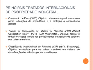 PRINCIPAIS TRATADOS INTERNACIONAIS
DE PROPRIEDADE INDUSTRIAL
 Convenção de Paris (1883). Objetos: patentes em geral, marcas em
geral, indicações de procedência e a proteção à concorrência
desleal.
 Tratado de Cooperação em Matéria de Patentes (PCT) (Patent
Cooperation Treaty - PCT) (1970, Washington). Objetivo: facilitar e
reduzir os custos iniciais nos procedimentos de pedidos de patentes
nos países membros.
 Classificação Internacional de Patentes (CIP) (1971, Estraburgo).
Objetivo: estabelece para os países membros um sistema de
classificação das patentes por ramo da técnica.
 