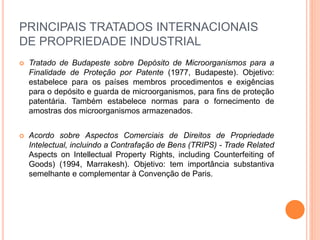 PRINCIPAIS TRATADOS INTERNACIONAIS
DE PROPRIEDADE INDUSTRIAL
 Tratado de Budapeste sobre Depósito de Microorganismos para a
Finalidade de Proteção por Patente (1977, Budapeste). Objetivo:
estabelece para os países membros procedimentos e exigências
para o depósito e guarda de microorganismos, para fins de proteção
patentária. Também estabelece normas para o fornecimento de
amostras dos microorganismos armazenados.
 Acordo sobre Aspectos Comerciais de Direitos de Propriedade
Intelectual, incluindo a Contrafação de Bens (TRIPS) - Trade Related
Aspects on Intellectual Property Rights, including Counterfeiting of
Goods) (1994, Marrakesh). Objetivo: tem importância substantiva
semelhante e complementar à Convenção de Paris.
 