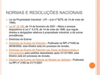 NORMAS E RESOLUÇÕES NACIONAIS
 Lei da Propriedade Industrial - LPI – (Lei nº 9279, de 14 de maio de
1996).
 Lei Nº 10.196, de 14 de fevereiro de 2001 - Altera e acresce
dispositivos à Lei n° 9.279, de 14 de maio de 1996, que regula
direitos e obrigações relativos à propriedade industrial, e dá outras
providências.
 Diretrizes de Exame
 Diretrizes de Exame de Patentes - Publicada na RPI nº1648 de
06/08/2002, esta Diretriz está em processo de revisão.
 Diretrizes de Exame de Patentes nas Áreas de Biotecnologia e
Farmacêutica para pedidos depositados após 31/12/1994, esta
Diretriz está em processo de revisão.
 Diretrizes de Exame de Patente de Modelo de Utilidade - Publicada
na RPI nº 2185 de 21/11/2001
 