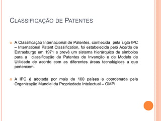 CLASSIFICAÇÃO DE PATENTES
 A Classificação Internacional de Patentes, conhecida pela sigla IPC
– International Patent Classification, foi estabelecida pelo Acordo de
Estrasburgo em 1971 e prevê um sistema hierárquico de símbolos
para a classificação de Patentes de Invenção e de Modelo de
Utilidade de acordo com as diferentes áreas tecnológicas a que
pertencem.
 A IPC é adotada por mais de 100 países e coordenada pela
Organização Mundial da Propriedade Intelectual – OMPI.
 