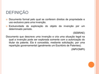 DEFINIÇÃO
 Documento formal pelo qual se conferem direitos de propriedade e
uso exclusivo para uma invenção.
 Exclusividade de exploração do objeto da invenção por um
determinado período.
(SEBRAE)
Documento que descreve uma invenção e cria uma situação legal na
qual a invenção pode ser explorada somente com a autorização do
titular da patente. Ela é concedida, mediante solicitação, por uma
repartição governamental (geralmente um Escritório de Patentes).
(INPI/OMPI)
 