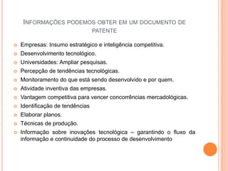 INFORMAÇÕES PODEMOS OBTER EM UM DOCUMENTO DE
PATENTE
 Empresas: Insumo estratégico e inteligência competitiva.
 Desenvolvimento tecnológico.
 Universidades: Ampliar pesquisas.
 Percepção de tendências tecnológicas.
 Monitoramento do que está sendo desenvolvido e por quem.
 Atividade inventiva das empresas.
 Vantagem competitiva para vencer concorrências mercadológicas.
 Identificação de tendências
 Elaborar planos.
 Técnicas de produção.
 Informação sobre inovações tecnológica – garantindo o fluxo da
informação e continuidade do processo de desenvolvimento
 