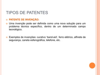 TIPOS DE PATENTES
 PATENTE DE INVENÇÃO:
 Uma invenção pode ser definida como uma nova solução para um
problema técnico específico, dentro de um determinado campo
tecnológico.
 Exemplos de invenções: curativo ‘band-aid’, ferro elétrico, alfinete de
segurança, caneta esferográfica, telefone, etc.
 