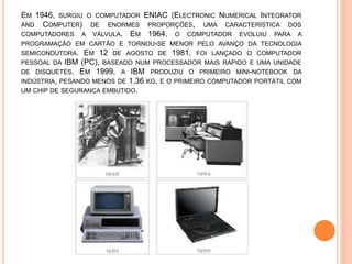 EM 1946, SURGIU O COMPUTADOR ENIAC (ELECTRONIC NUMERICAL INTEGRATOR
AND COMPUTER) DE ENORMES PROPORÇÕES, UMA CARACTERÍSTICA DOS
COMPUTADORES A VÁLVULA. EM 1964, O COMPUTADOR EVOLUIU PARA A
PROGRAMAÇÃO EM CARTÃO E TORNOU-SE MENOR PELO AVANÇO DA TECNOLOGIA
SEMICONDUTORA. EM 12 DE AGOSTO DE 1981, FOI LANÇADO O COMPUTADOR
PESSOAL DA IBM (PC), BASEADO NUM PROCESSADOR MAIS RÁPIDO E UMA UNIDADE
DE DISQUETES. EM 1999, A IBM PRODUZIU O PRIMEIRO MINI-NOTEBOOK DA
INDÚSTRIA, PESANDO MENOS DE 1,36 KG, E O PRIMEIRO COMPUTADOR PORTÁTIL COM
UM CHIP DE SEGURANÇA EMBUTIDO.
 