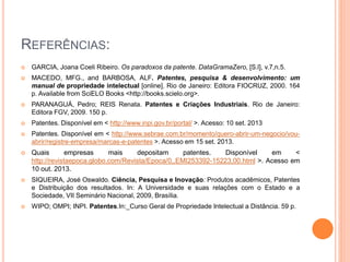 REFERÊNCIAS:
 GARCIA, Joana Coeli Ribeiro. Os paradoxos da patente. DataGramaZero, [S.l], v.7,n.5.
 MACEDO, MFG., and BARBOSA, ALF. Patentes, pesquisa & desenvolvimento: um
manual de propriedade intelectual [online]. Rio de Janeiro: Editora FIOCRUZ, 2000. 164
p. Available from SciELO Books <http://books.scielo.org>.
 PARANAGUÁ, Pedro; REIS Renata. Patentes e Criações Industriais. Rio de Janeiro:
Editora FGV, 2009. 150 p.
 Patentes. Disponível em < http://www.inpi.gov.br/portal/ >. Acesso: 10 set. 2013
 Patentes. Disponível em < http://www.sebrae.com.br/momento/quero-abrir-um-negocio/vou-
abrir/registre-empresa/marcas-e-patentes >. Acesso em 15 set. 2013.
 Quais empresas mais depositam patentes. Disponível em <
http://revistaepoca.globo.com/Revista/Epoca/0,,EMI253392-15223,00.html >. Acesso em
10 out. 2013.
 SIQUEIRA, José Oswaldo. Ciência, Pesquisa e Inovação: Produtos acadêmicos, Patentes
e Distribuição dos resultados. In: A Universidade e suas relações com o Estado e a
Sociedade, VII Seminário Nacional, 2009, Brasília.
 WIPO; OMPI; INPI. Patentes.In:_Curso Geral de Propriedade Intelectual a Distância. 59 p.
 